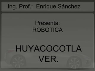 Presenta: ROBOTICA  Ing. Prof.:  Enrique Sánchez  HUYACOCOTLA VER.  
