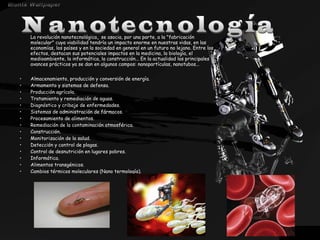 La revolución nanotecnológica, se asocia, por una parte, a la "fabricación
molecular" cuya viabilidad tendría un impacto enorme en nuestras vidas, en las
economías, los países y en la sociedad en general en un futuro no lejano. Entre los
efectos, destacan sus potenciales impactos en la medicina, la biología, el
medioambiente, la informática, la construcción... En la actualidad los principales
avances prácticos ya se dan en algunos campos: nanopartículas, nanotubos...
•
•
•
•
•
•
•
•
•
•
•
•
•
•
•

Almacenamiento, producción y conversión de energía.
Armamento y sistemas de defensa.
Producción agrícola.
Tratamiento y remediación de aguas.
Diagnóstico y cribaje de enfermedades.
Sistemas de administración de fármacos.
Procesamiento de alimentos.
Remediación de la contaminación atmosférica.
Construcción.
Monitorización de la salud.
Detección y control de plagas.
Control de desnutrición en lugares pobres.
Informática.
Alimentos transgénicos.
Cambios térmicos moleculares (Nano termología).

 