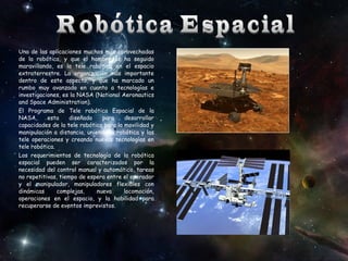Una de las aplicaciones muchos más aprovechadas
de la robótica, y que el hombre se ha seguido
maravillando, es la tele robótica en el espacio
extraterrestre. La organización más importante
dentro de este aspecto, y que ha marcado un
rumbo muy avanzado en cuanto a tecnologías e
investigaciones, es la NASA (National Aeronautics
and Space Administration).
El Programa de Tele robótica Espacial de la
NASA,
esta
diseñado
para
desarrollar
capacidades de la tele robótica para la movilidad y
manipulación a distancia, uniendo la robótica y las
tele operaciones y creando nuevas tecnologías en
tele robótica.
Los requerimientos de tecnología de la robótica
espacial pueden ser caracterizados por la
necesidad del control manual y automático, tareas
no repetitivas, tiempo de espera entre el operador
y el manipulador, manipuladores flexibles con
dinámicas
complejas,
nueva
locomoción,
operaciones en el espacio, y la habilidad para
recuperarse de eventos imprevistos.

 