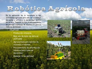 Es la aplicación de la tecnología a las
actividades agrícolas para adecuar el manejo
de suelos y cultivos a la variabilidad dentro
de un lote. También incluye el procesamiento
de grandes volúmenes de información para la
toma de decisiones.

– Objetivos:
• Producción intensiva.
• Bajo uso de mano de obra no
calificada.
• Aprovechamiento máximo de
recursos e insumos.
• Procesamiento de información
histórica para toma de
decisiones.
• Manejar la variabilidad.

 