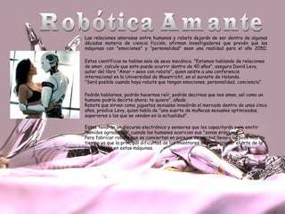 Las relaciones amorosas entre humanos y robots dejarán de ser dentro de algunas
décadas materia de ciencia ficción, afirman investigadores que prevén que las
máquinas con "emociones" y "personalidad" sean una realidad para el año 2050.
Estos científicos no hablan solo de sexo mecánico. "Estamos hablando de relaciones
de amor, calculo que esto puede ocurrir dentro de 40 años", asegura David Levy,
autor del libro "Amor + sexo con robots", quien asiste a una conferencia
internacional en la Universidad de Maastricht, en el sureste de Holanda.
"Será posible cuando haya robots que tengan emociones, personalidad, conciencia”.
Podrán hablarnos, podrán hacernos reír, podrán decirnos que nos aman, así como un
humano podría decirte ahora: te quiero", añade.
Robots que sirven como juguetes sexuales invadirán el mercado dentro de unos cinco
años, predice Levy, quien habla de "una suerte de muñecas sexuales optimizadas,
superiores a las que se venden en la actualidad".
Estas tendrán un discurso electrónico y sensores que les capacitarán para emitir
"sonidos agradables" cuando los humanos acaricien sus "zonas erógenas".
Pero fabricar robots que se conviertan en parejas de verdad llevará un poco más de
tiempo ya que la principal dificultad de los inventores es perfeccionar el arte de la
conversación en estas máquinas.

 