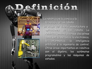 La robótica es la ciencia y la
tecnología de los robots.
Se ocupa del diseño, manufactura y
aplicaciones de los robots. La
robótica combina diversas disciplinas
como son: la mecánica, la electrónica,
la
informática,
la
inteligencia
artificial y la ingeniería de control.
Otras áreas importantes en robótica
son el álgebra, los autómatas
programables y las máquinas de
estados.

 