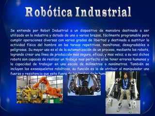 Se entiende por Robot Industrial a un dispositivo de maniobra destinado a ser
utilizado en la industria y dotado de uno o varios brazos, fácilmente programable para
cumplir operaciones diversas con varios grados de libertad y destinado a sustituir la
actividad física del hombre en las tareas repetitivas, monótonas, desagradables o
peligrosas. Su mayor uso es el de la automatización de un proceso, mediante los robots,
logrando crear una línea de producción mas segura, eficaz, y mas veloz; a su vez dichos
robots son capaces de realizar un trabajo mas perfecto al no tener errores humanos y
la capacidad de trabajar en una escala de milímetros o nanómetros. También se
incluyen los exoesqueletos robóticos, su función es la de atribuir al manipulador una
fuerza y resistencia que esta fuera de los limites de lo humano.

 