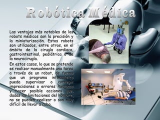 Las ventajas más notables de los
robots médicos son la precisión y
la miniaturización. Estos robots
son utilizados, entre otros, en el
ámbito de la cirugía cardiaca,
gastrointestinal, pediátrica o de
la neurocirugía.
En estos casos, lo que se pretende
es realizar manualmente una tarea
a través de un robot, de forma
que un programa informático
pueda supervisar o corregir
imprecisiones o errores humanos
y hacer posible acciones que,
dadas las limitaciones del hombre,
no se pueden realizar o son muy
difícil de llevar a cabo.

 