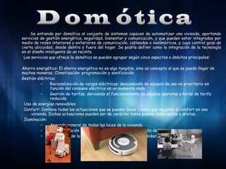 Se entiende por domótica al conjunto de sistemas capaces de automatizar una vivienda, aportando
servicios de gestión energética, seguridad, bienestar y comunicación, y que pueden estar integrados por
medio de redes interiores y exteriores de comunicación, cableadas o inalámbricas, y cuyo control goza de
cierta ubicuidad, desde dentro y fuera del hogar. Se podría definir como la integración de la tecnología
en el diseño inteligente de un recinto.
Los servicios que ofrece la domótica se pueden agrupar según cinco aspectos o ámbitos principales:
Ahorro energético: El ahorro energético no es algo tangible, sino un concepto al que se puede llegar de
muchas maneras. Climatización: programación y zonificación.
Gestión eléctrica:
–
Racionalización de cargas eléctricas: desconexión de equipos de uso no prioritario en
función del consumo eléctrico en un momento dado
–
Gestión de tarifas, derivando el funcionamiento de algunos aparatos a horas de tarifa
reducida
Uso de energías renovables
Confort: Conlleva todas las actuaciones que se puedan llevar a cabo que mejoren el confort en una
vivienda. Dichas actuaciones pueden ser de carácter tanto pasivo, como activo o mixtas.
Iluminación:
–
Apagado general de todas las luces de la vivienda
–
Automatización del apagado/ encendido en cada punto de luz
–
Regulación de la iluminación según el nivel de luminosidad ambiente

 