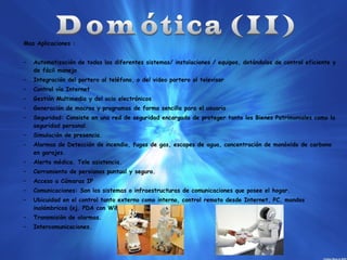 Mas Aplicaciones :
–

Automatización de todos los diferentes sistemas/ instalaciones / equipos, dotándolos de control eficiente y
de fácil manejo

–

Integración del portero al teléfono, o del video portero al televisor

–

Control vía Internet

–

Gestión Multimedia y del ocio electrónicos

–

Generación de macros y programas de forma sencilla para el usuario

–

Seguridad: Consiste en una red de seguridad encargada de proteger tanto los Bienes Patrimoniales como la
seguridad personal.

–

Simulación de presencia.

–

Alarmas de Detección de incendio, fugas de gas, escapes de agua, concentración de monóxido de carbono
en garajes.

–

Alerta médica. Tele asistencia.

–

Cerramiento de persianas puntual y seguro.

–

Acceso a Cámaras IP

–

Comunicaciones: Son los sistemas o infraestructuras de comunicaciones que posee el hogar.

–

Ubicuidad en el control tanto externo como interno, control remoto desde Internet, PC, mandos
inalámbricos (ej. PDA con WiFi), aparellaje eléctrico.

–

Transmisión de alarmas.

–

Intercomunicaciones.

 