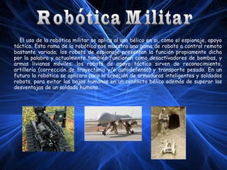 El uso de la robótica militar se aplica al uso bélico en si, como el espionaje, apoyo
táctico. Esta rama de la robótica nos muestra una gama de robots a control remoto
bastante variada; los robots de espionaje presentan la función propiamente dicha
por la palabra y actualmente también funcionan como desactivadores de bombas, y
armas livianas móviles; los robots de apoyo táctico sirven de reconocimiento,
artillería (corrección de trayectoria y/o autodefensa) y transporte pesado. En un
futuro la robótica se aplicara para la creación de armaduras inteligentes y soldados
robots, para evitar las bajas humanas en un conflicto bélico además de superar las
desventajas de un soldado humano.

 