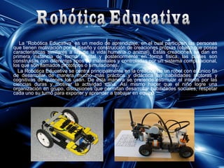 La “Robótica Educativa” es un medio de aprendizaje, en el cual participan las personas
que tienen motivación por el diseño y construcción de creaciones propias (objeto que posee
características similares a las de la vida humana o animal). Éstas creaciones se dan en
primera instancia de forma mental y posteriormente en forma física, las cuales son
construidas con diferentes tipos de materiales y controladas por un sistema computacional,
los que son llamados prototipos o simulaciones.
La Robótica Educativa se centra principalmente en la creación de un robot con el único fin
de desarrollar de manera mucho más práctica y didáctica las habilidades motoras y
cognitivas de quienes los usan. De esta manera se pretende estimular el interés por las
ciencias duras y motivar la actividad sana. Así mismo hacer que el niño logre una
organización en grupo, discusiones que permitan desarrollar habilidades sociales, respetar
cada uno su turno para exponer y aprender a trabajar en equipo.

 