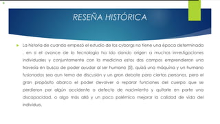 RESEÑA HISTÓRICA
 La historia de cuando empezó el estudio de los cyborgs no tiene una época determinada
, en si el avance de la tecnología ha ido dando origen a muchas investigaciones
individuales y conjuntamente con la medicina estos dos campos emprendieron una
travesía en busca de poder ayudar al ser humano [5], quizá una máquina y un humano
fusionados sea aun tema de discusión y un gran debate para ciertas personas, pero el
gran propósito abarca el poder devolver o reparar funciones del cuerpo que se
perdieron por algún accidente o defecto de nacimiento y quitarle en parte una
discapacidad, o algo más allá y un poco polémico mejorar la calidad de vida del
individuo.
 