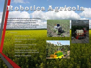 Es la aplicación de la tecnología a las actividadesEs la aplicación de la tecnología a las actividades
agrícolas para adecuar el manejo de suelos yagrícolas para adecuar el manejo de suelos y
cultivos a la variabilidad dentro de un lote.cultivos a la variabilidad dentro de un lote.
Tambien incluye el procesamiento de grandesTambien incluye el procesamiento de grandes
volúmenes de información para la toma devolúmenes de información para la toma de
decisiones.decisiones.
• Objetivos:Objetivos:
• Producción intensiva.Producción intensiva.
• Bajo uso de mano de obra noBajo uso de mano de obra no
calificada.calificada.
• Aprovechamiento máximo deAprovechamiento máximo de
recursos e insumos.recursos e insumos.
• Procesamiento de informaciónProcesamiento de información
histórica para toma de decisiones.histórica para toma de decisiones.
• Manejar la variabilidad.Manejar la variabilidad.
 