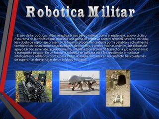 El uso de la robótica militar se aplica al uso bélico mismo como el espionaje, apoyo táctico.El uso de la robótica militar se aplica al uso bélico mismo como el espionaje, apoyo táctico.
Esta rama de la robótica nos muestra una gama de robots a control remoto bastante variada;Esta rama de la robótica nos muestra una gama de robots a control remoto bastante variada;
los robots de espionaje presentan la función propiamente dicha por la palabra y actualmentelos robots de espionaje presentan la función propiamente dicha por la palabra y actualmente
también funcionan como desactivadotes de bombas, y armas livianas móviles; los robots detambién funcionan como desactivadotes de bombas, y armas livianas móviles; los robots de
apoyo táctico sirven de reconocimiento, artillería (corrección de trayectoria y/o autodefensa)apoyo táctico sirven de reconocimiento, artillería (corrección de trayectoria y/o autodefensa)
y transporte pesado. En un futuro la robótica se aplicara para la creación de armadurasy transporte pesado. En un futuro la robótica se aplicara para la creación de armaduras
inteligentes y soldados robots, para evitar las bajas humanas en un conflicto bélico ademásinteligentes y soldados robots, para evitar las bajas humanas en un conflicto bélico además
de superar las desventajas de un soldado humano.de superar las desventajas de un soldado humano.
 
