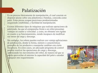 Palatización
 Es un proceso básicamente de manipulación, el cual consiste en
disponer piezas sobre una plataforma o bandeja, conocida como
palet. Estas piezas ocupan posiciones predeterminadas
asegurando estabilidad, y facilidad de manipulación.
 Existen diferentes tipos de máquinas que realizan operaciones de
paletizado, las que al compararlas frente a un robot presentan
ventajas en cuanto a velocidad y costo, no obstante son rígidas
en cuanto a su funcionamiento, siendo incapaces de modificar
sus tareas de carga y descarga.
 Sin embargo, los robots pueden realizar con ventaja aplicaciones
de paletización, donde la forma, número o características
generales de los productos a manipular cambian con cierta
frecuencia. En estos casos, un adecuado programa de control
permite resolver las operaciones de carga y descarga,
optimizando los movimientos del robot, de manera tal que se
pueda aprovechar al máximo la capacidad del palet o atender
cualquier otro requerimiento
 
