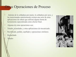 Otras Operaciones de Proceso
 Además de la soldadura por punto, la soldadura por arco, y
las mencionadas anteriormente existen una serie de otras
aplicaciones de robots que utilizan alguna forma de
herramienta especializada como efector final.
 Algunas de estas operaciones son:
 Taladro, acanalado, y otras aplicaciones de mecanizado.
 Rectificado, pulido, cepillado y operaciones similares.
 Remachado
 Taladro
 