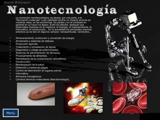 La revolución nanotecnológicaLa revolución nanotecnológica,, se asocia, por una parte, a lase asocia, por una parte, a la
"fabricación molecular" cuya viabilidad tendría un impacto enorme en"fabricación molecular" cuya viabilidad tendría un impacto enorme en
nuestras vidas, en las economías, los países y en la sociedad ennuestras vidas, en las economías, los países y en la sociedad en
general en un futuro no lejano. Entre los efectos, destacan susgeneral en un futuro no lejano. Entre los efectos, destacan sus
potenciales impactos en la medicina, la biología, el medioambiente, lapotenciales impactos en la medicina, la biología, el medioambiente, la
informática, la construcción... En la actualidad los principales avancesinformática, la construcción... En la actualidad los principales avances
prácticos ya se dan en algunos campos: nanopartículas, nanotubos...prácticos ya se dan en algunos campos: nanopartículas, nanotubos...
• Almacenamiento, producción y conversión de energía.Almacenamiento, producción y conversión de energía.
• Armamento y sistemas de defensa.Armamento y sistemas de defensa.
• Producción agrícola.Producción agrícola.
• Tratamiento y remediación de aguas.Tratamiento y remediación de aguas.
• Diagnóstico y cribaje de enfermedades.Diagnóstico y cribaje de enfermedades.
• Sistemas de administración de fármacos.Sistemas de administración de fármacos.
• Procesamiento de alimentos.Procesamiento de alimentos.
• Remediación de la contaminación atmosférica.Remediación de la contaminación atmosférica.
• Construcción.Construcción.
• Monitorización de la salud.Monitorización de la salud.
• Detección y control de plagas.Detección y control de plagas.
• Control de desnutrición en lugares pobres.Control de desnutrición en lugares pobres.
• Informática.Informática.
• Alimentos transgénicos.Alimentos transgénicos.
• Cambios térmicos moleculares (Nanotermología).Cambios térmicos moleculares (Nanotermología).
MenúMenú
 