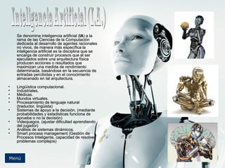 Se denomina inteligenciaSe denomina inteligencia artificial (artificial (IAIA) a la) a la
rama de las Ciencias de la Computaciónrama de las Ciencias de la Computación
dedicada al desarrollo de agentes racionalesdedicada al desarrollo de agentes racionales
no vivos, de manera más específica lano vivos, de manera más específica la
inteligencia artificial es la disciplina que seinteligencia artificial es la disciplina que se
encarga de construir procesos que al serencarga de construir procesos que al ser
ejecutados sobre una arquitectura físicaejecutados sobre una arquitectura física
producen acciones o resultados queproducen acciones o resultados que
maximizan una medida de rendimientomaximizan una medida de rendimiento
determinada, basándose en la secuencia dedeterminada, basándose en la secuencia de
entradas percibidas y en el conocimientoentradas percibidas y en el conocimiento
almacenado en tal arquitectura.almacenado en tal arquitectura.
• Lingüística computacional.Lingüística computacional.
• Industriales.Industriales.
• Médicas.Médicas.
• Mundos virtuales.Mundos virtuales.
• Procesamiento de lenguaje naturalProcesamiento de lenguaje natural
(traductor, lingüista)(traductor, lingüista)
• Sistemas de apoyo a la decisión. (medianteSistemas de apoyo a la decisión. (mediante
probabilidades y estadisticas funciona deprobabilidades y estadisticas funciona de
aprueba o no la decisión)aprueba o no la decisión)
• Videojuegos. (ajustar dificultad aprendiendoVideojuegos. (ajustar dificultad aprendiendo
del jugador)del jugador)
• Análisis de sistemas dinámicos.Análisis de sistemas dinámicos.
• Smart process management (Gestión deSmart process management (Gestión de
Procesos Inteligente, capacidad de resolverProcesos Inteligente, capacidad de resolver
problemas complejos)problemas complejos)
MenúMenú
 