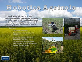 Es la aplicación de la tecnología a lasEs la aplicación de la tecnología a las
actividades agrícolas para adecuar el manejoactividades agrícolas para adecuar el manejo
de suelos y cultivos a la variabilidad dentro dede suelos y cultivos a la variabilidad dentro de
un lote. Tambien incluye el procesamiento deun lote. Tambien incluye el procesamiento de
grandes volúmenes de información para lagrandes volúmenes de información para la
toma de decisiones.toma de decisiones.
– Objetivos:Objetivos:
• Producción intensiva.Producción intensiva.
• Bajo uso de mano de obra noBajo uso de mano de obra no
calificada.calificada.
• Aprovechamiento máximo deAprovechamiento máximo de
recursos e insumos.recursos e insumos.
• Procesamiento de informaciónProcesamiento de información
histórica para toma de decisiones.histórica para toma de decisiones.
• Manejar la variabilidad.Manejar la variabilidad.
MenúMenú
 