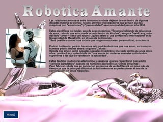 Las relaciones amorosas entre humanos y robots dejarán de ser dentro de algunasLas relaciones amorosas entre humanos y robots dejarán de ser dentro de algunas
décadas materia de ciencia ficción, afirman investigadores que prevén que lasdécadas materia de ciencia ficción, afirman investigadores que prevén que las
máquinas con "emociones" y "personalidad" sean una realidad para el año 2050.máquinas con "emociones" y "personalidad" sean una realidad para el año 2050.
Estos científicos no hablan solo de sexo mecánico. "Estamos hablando de relacionesEstos científicos no hablan solo de sexo mecánico. "Estamos hablando de relaciones
de amor, calculo que esto puede ocurrir dentro de 40 años", asegura David Levy, autorde amor, calculo que esto puede ocurrir dentro de 40 años", asegura David Levy, autor
del libro "Amor + sexo con robots", quien asiste a una conferencia internacional en ladel libro "Amor + sexo con robots", quien asiste a una conferencia internacional en la
Universidad de Maastricht, en el sureste de Holanda.Universidad de Maastricht, en el sureste de Holanda.
"Será posible cuando haya robots que tengan emociones, personalidad, conciencia."Será posible cuando haya robots que tengan emociones, personalidad, conciencia.
Podrán hablarnos, podrán hacernos reír, podrán decirnos que nos aman, así como unPodrán hablarnos, podrán hacernos reír, podrán decirnos que nos aman, así como un
humano podría decirte ahora: te quiero", añade.humano podría decirte ahora: te quiero", añade.
Robots que sirven como juguetes sexuales invadirán el mercado dentro de unos cincoRobots que sirven como juguetes sexuales invadirán el mercado dentro de unos cinco
años, predice Levy, quien habla de "una suerte de muñecas sexuales optimizadas,años, predice Levy, quien habla de "una suerte de muñecas sexuales optimizadas,
superiores a las que se venden en la actualidad".superiores a las que se venden en la actualidad".
Estas tendrán un discurso electrónico y sensores que les capacitarán para emitirEstas tendrán un discurso electrónico y sensores que les capacitarán para emitir
"sonidos agradables" cuando los humanos acaricien sus "zonas erógenas"."sonidos agradables" cuando los humanos acaricien sus "zonas erógenas".
Pero fabricar robots que se conviertan en parejas de verdad llevará un poco más dePero fabricar robots que se conviertan en parejas de verdad llevará un poco más de
tiempo ya que la principal dificultad de los inventores es perfeccionar el arte de latiempo ya que la principal dificultad de los inventores es perfeccionar el arte de la
conversación en estas máquinas.conversación en estas máquinas.
MenúMenú
 