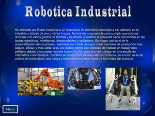 Se entiende por Robot Industrial a un dispositivo de maniobra destinado a ser utilizado en laSe entiende por Robot Industrial a un dispositivo de maniobra destinado a ser utilizado en la
industria y dotado de uno o varios brazos, fácilmente programable para cumplir operacionesindustria y dotado de uno o varios brazos, fácilmente programable para cumplir operaciones
diversas con varios grados de libertad y destinado a sustituir la actividad física del hombre en lasdiversas con varios grados de libertad y destinado a sustituir la actividad física del hombre en las
tareas repetitivas, monótonas, desagradables o peligrosas. Su mayor uso es el de latareas repetitivas, monótonas, desagradables o peligrosas. Su mayor uso es el de la
automatización de un proceso, mediante los robots se logra crear una línea de producción masautomatización de un proceso, mediante los robots se logra crear una línea de producción mas
segura, eficaz, y mas veloz; a su vez dichos robots son capaces de realizar un trabajo massegura, eficaz, y mas veloz; a su vez dichos robots son capaces de realizar un trabajo mas
perfecto debido a no poseer errores humanos y la capacidad de trabajar en una escala deperfecto debido a no poseer errores humanos y la capacidad de trabajar en una escala de
milímetros o nanometros. También se incluyen los exoesqueletos roboticos, su función es la demilímetros o nanometros. También se incluyen los exoesqueletos roboticos, su función es la de
atribuir al manipulador una fuerza y resistencia que esta fuera de los limites del humano.atribuir al manipulador una fuerza y resistencia que esta fuera de los limites del humano.
MenúMenú
 