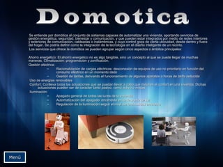 Se entiende por domótica al conjunto de sistemas capaces de automatizar una vivienda, aportando servicios deSe entiende por domótica al conjunto de sistemas capaces de automatizar una vivienda, aportando servicios de
gestión energética, seguridad, bienestar y comunicación, y que pueden estar integrados por medio de redes interioresgestión energética, seguridad, bienestar y comunicación, y que pueden estar integrados por medio de redes interiores
y exteriores de comunicación, cableadas o inalámbricas, y cuyo control goza de cierta ubicuidad, desde dentro y fueray exteriores de comunicación, cableadas o inalámbricas, y cuyo control goza de cierta ubicuidad, desde dentro y fuera
del hogar. Se podría definir como la integración de la tecnología en el diseño inteligente de un recinto.del hogar. Se podría definir como la integración de la tecnología en el diseño inteligente de un recinto.
Los servicios que ofrece la domótica se pueden agrupar según cinco aspectos o ámbitos principales:Los servicios que ofrece la domótica se pueden agrupar según cinco aspectos o ámbitos principales:
Ahorro energético: El ahorro energético no es algo tangible, sino un concepto al que se puede llegar de muchasAhorro energético: El ahorro energético no es algo tangible, sino un concepto al que se puede llegar de muchas
maneras. Climatización: programación y zonificación.maneras. Climatización: programación y zonificación.
Gestión eléctrica:Gestión eléctrica:
– Racionalización de cargas eléctricas: desconexión de equipos de uso no prioritario en función delRacionalización de cargas eléctricas: desconexión de equipos de uso no prioritario en función del
consumo eléctrico en un momento dadoconsumo eléctrico en un momento dado
– Gestión de tarifas, derivando el funcionamiento de algunos aparatos a horas de tarifa reducidaGestión de tarifas, derivando el funcionamiento de algunos aparatos a horas de tarifa reducida
Uso de energías renovablesUso de energías renovables
Confort: Conlleva todas las actuaciones que se puedan llevar a cabo que mejoren el confort en una vivienda. DichasConfort: Conlleva todas las actuaciones que se puedan llevar a cabo que mejoren el confort en una vivienda. Dichas
actuaciones pueden ser de carácter tanto pasivo, como activo o mixtas.actuaciones pueden ser de carácter tanto pasivo, como activo o mixtas.
Iluminación:Iluminación:
– Apagado general de todas las luces de la viviendaApagado general de todas las luces de la vivienda
– Automatización del apagado/ encendido en cada punto de luzAutomatización del apagado/ encendido en cada punto de luz
– Regulación de la iluminación según el nivel de luminosidad ambienteRegulación de la iluminación según el nivel de luminosidad ambiente
MenúMenú
 