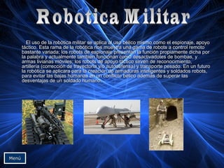 El uso de la robótica militar se aplica al uso bélico mismo como el espionaje, apoyoEl uso de la robótica militar se aplica al uso bélico mismo como el espionaje, apoyo
táctico. Esta rama de la robótica nos muestra una gama de robots a control remototáctico. Esta rama de la robótica nos muestra una gama de robots a control remoto
bastante variada; los robots de espionaje presentan la función propiamente dicha porbastante variada; los robots de espionaje presentan la función propiamente dicha por
la palabra y actualmente también funcionan como desactivadotes de bombas, yla palabra y actualmente también funcionan como desactivadotes de bombas, y
armas livianas móviles; los robots de apoyo táctico sirven de reconocimiento,armas livianas móviles; los robots de apoyo táctico sirven de reconocimiento,
artillería (corrección de trayectoria y/o autodefensa) y transporte pesado. En un futuroartillería (corrección de trayectoria y/o autodefensa) y transporte pesado. En un futuro
la robótica se aplicara para la creación de armaduras inteligentes y soldados robots,la robótica se aplicara para la creación de armaduras inteligentes y soldados robots,
para evitar las bajas humanas en un conflicto bélico además de superar laspara evitar las bajas humanas en un conflicto bélico además de superar las
desventajas de un soldado humano.desventajas de un soldado humano.
MenúMenú
 