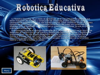 La 'Robótica Educativa' es un medio de aprendizaje, en el cual participan las personas queLa 'Robótica Educativa' es un medio de aprendizaje, en el cual participan las personas que
tienen motivación por el diseño y construcción de creaciones propias (objeto que poseetienen motivación por el diseño y construcción de creaciones propias (objeto que posee
características similares a las de la vida humana o animal). Éstas creaciones se dan en primeracaracterísticas similares a las de la vida humana o animal). Éstas creaciones se dan en primera
instancia de forma mental y posteriormente en forma física, las cuales son construidas coninstancia de forma mental y posteriormente en forma física, las cuales son construidas con
diferentes tipos de materiales y controladas por un sistema computacional, los que son llamadosdiferentes tipos de materiales y controladas por un sistema computacional, los que son llamados
prototipos o simulaciones.prototipos o simulaciones.
La Robótica Educativa se centra principalmente en la creación de un robot con el único fin deLa Robótica Educativa se centra principalmente en la creación de un robot con el único fin de
desarrollar de manera mucho más práctica y didáctica las habilidades motoras y cognitivas dedesarrollar de manera mucho más práctica y didáctica las habilidades motoras y cognitivas de
quienes los usan. De esta manera se pretende estimular el interés por las ciencias duras yquienes los usan. De esta manera se pretende estimular el interés por las ciencias duras y
motivar la actividad sana. Así mismo hacer que el niño logre una organización en grupo,motivar la actividad sana. Así mismo hacer que el niño logre una organización en grupo,
discusiones que permitan desarrollar habilidades sociales, respetar cada uno su turno paradiscusiones que permitan desarrollar habilidades sociales, respetar cada uno su turno para
exponer y aprender a trabajar en equipoexponer y aprender a trabajar en equipo..
MenúMenú
 