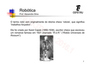 2
Robótica
Prof. Alexandre Silva
O termo robô vem originalmente do idioma checo ‘robota’, que significa
“trabalhos forçados”.
Ele foi criado por Karel Capek (1890-1938), escritor checo que escreveu
um romance famoso em 1921 chamado “R.U.R.” (“Robôs Universais de
Rossum”).
 
