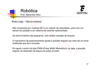 27
Robótica
Prof. Alexandre Silva
Robo Lego – Servo-motores
São compostos por motores DC e um redutor de velocidade, junto com um
sensor de posição e um sistema de controle realimentado.
Os servo-motores são pequenos, com ampla variação de torques.
O mecanismo de posicionamento ajusta a posição angular por meio de um sinal
codificado que lhe é enviado.
Em geral o sinal e do tipo PWM (Pulse Width Modulation), ou seja, a posição
angular irá depender da largura do pulso enviado.
 
