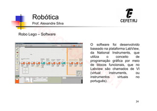 34
Robótica
Prof. Alexandre Silva
Robo Lego – Software
O software foi desenvolvido
baseado na plataforma LabView,
da National Instruments, que
utiliza o conceito de
programação gráfica por meio
de blocos funcionais, que no
Labview são chamados de VI
(virtual instruments, ou
instrumentos virtuais no
português).
 