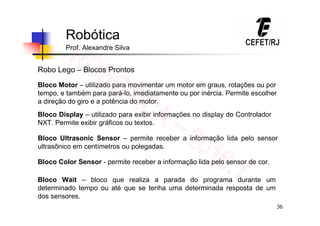 36
Robótica
Prof. Alexandre Silva
Robo Lego – Blocos Prontos
Bloco Motor – utilizado para movimentar um motor em graus, rotações ou por
tempo, e também para pará-lo, imediatamente ou por inércia. Permite escolher
a direção do giro e a potência do motor.
Bloco Display – utilizado para exibir informações no display do Controlador
NXT. Permite exibir gráficos ou textos.
Bloco Ultrasonic Sensor – permite receber a informação lida pelo sensor
ultrasônico em centímetros ou polegadas.
Bloco Color Sensor - permite receber a informação lida pelo sensor de cor.
Bloco Wait – bloco que realiza a parada do programa durante um
determinado tempo ou até que se tenha uma determinada resposta de um
dos sensores.
 