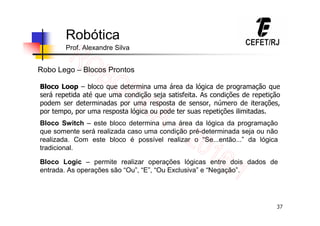 37
Robótica
Prof. Alexandre Silva
Robo Lego – Blocos Prontos
Bloco Loop – bloco que determina uma área da lógica de programação que
será repetida até que uma condição seja satisfeita. As condições de repetição
podem ser determinadas por uma resposta de sensor, número de iterações,
por tempo, por uma resposta lógica ou pode ter suas repetições ilimitadas.
Bloco Switch – este bloco determina uma área da lógica da programação
que somente será realizada caso uma condição pré-determinada seja ou não
realizada. Com este bloco é possível realizar o “Se...então...” da lógica
tradicional.
Bloco Logic – permite realizar operações lógicas entre dois dados de
entrada. As operações são “Ou”, “E”, “Ou Exclusiva” e “Negação”.
 