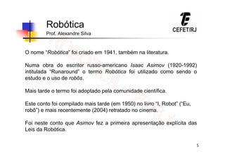 5
Robótica
Prof. Alexandre Silva
O nome “Robótica” foi criado em 1941, também na literatura.
Numa obra do escritor russo-americano Isaac Asimov (1920-1992)
intitulada “Runaround” o termo Robótica foi utilizado como sendo o
estudo e o uso de robôs.
Mais tarde o termo foi adoptado pela comunidade científica.
Este conto foi compilado mais tarde (em 1950) no livro “I, Robot” (“Eu,
robô”) e mais recentemente (2004) retratado no cinema.
Foi neste conto que Asimov fez a primeira apresentação explícita das
Leis da Robótica.
 