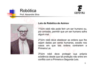 6
Robótica
Prof. Alexandre Silva
Leis da Robótica de Asimov
1º)Um robô não pode ferir um ser humano ou,
por omissão, permitir que um ser humano sofra
algum mal.
2º)Um robô deve obedecer as ordens que lhe
sejam dadas por seres humanos, exceto nos
casos em que tais ordens contrariem a
Primeira Lei.
3º)Um robô deve proteger sua própria
existência desde que tal proteção não entre em
conflito com a Primeira e Segunda Leis.
 
