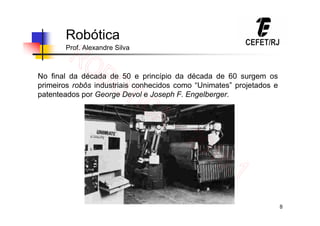 8
Robótica
Prof. Alexandre Silva
No final da década de 50 e princípio da década de 60 surgem os
primeiros robôs industriais conhecidos como “Unimates” projetados e
patenteados por George Devol e Joseph F. Engelberger.
 