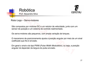 27
Robótica
Prof. Alexandre Silva
Robo Lego – Servo-motores
São compostos por motores DC e um redutor de velocidade, junto com um
sensor de posição e um sistema de controle realimentado.
Os servo-motores são pequenos, com ampla variação de torques.
O mecanismo de posicionamento ajusta a posição angular por meio de um sinal
codificado que lhe é enviado.
Em geral o sinal e do tipo PWM (Pulse Width Modulation), ou seja, a posição
angular irá depender da largura do pulso enviado.
 