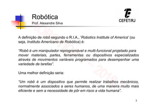 3
Robótica
Prof. Alexandre Silva
A definição de robô segundo o R.I.A., 'Robotics Institute of America' (ou
seja, Instituto Americano de Robótica) é:
“Robô é um manipulador reprogramável e multi-funcional projetado para
mover materiais, partes, ferramentas ou dispositivos especializados
através de movimentos variáveis programados para desempenhar uma
variedade de tarefas”.
Uma melhor definição seria:
“Um robô é um dispositivo que permite realizar trabalhos mecânicos,
normalmente associados a seres humanos, de uma maneira muito mais
eficiente e sem a necessidade de pôr em risco a vida humana”.
 