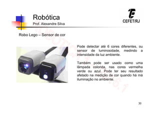 30
Robótica
Prof. Alexandre Silva
Robo Lego – Sensor de cor
Pode detectar até 6 cores diferentes, ou
sensor de luminosidade, medindo a
intensidade da luz ambiente.
Também pode ser usado como uma
lâmpada colorida, nas cores vermelha
verde ou azul. Pode ter seu resultado
afetado na medição de cor quando há má
iluminação no ambiente.
 
