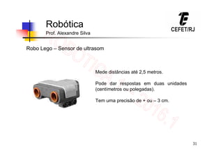 31
Robótica
Prof. Alexandre Silva
Robo Lego – Sensor de ultrasom
Mede distâncias até 2,5 metros.
Pode dar respostas em duas unidades
(centímetros ou polegadas).
Tem uma precisão de + ou – 3 cm.
 