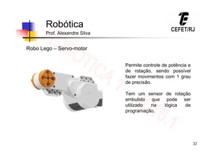 32
Robótica
Prof. Alexandre Silva
Robo Lego – Servo-motor
Permite controle de potência e
de rotação, sendo possível
fazer movimentos com 1 grau
de precisão.
Tem um sensor de rotação
embutido que pode ser
utilizado na lógica de
programação.
 