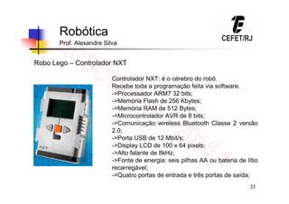 33
Robótica
Prof. Alexandre Silva
Robo Lego – Controlador NXT
Controlador NXT: é o cérebro do robô.
Recebe toda a programação feita via software.
->Processador ARM7 32 bits;
->Memória Flash de 256 Kbytes;
->Memória RAM de 512 Bytes;
->Microcontrolador AVR de 8 bits;
->Comunicação wireless Bluetooth Classe 2 versão
2.0;
->Porta USB de 12 Mbit/s;
->Display LCD de 100 x 64 pixels;
->Alto falante de 8kHz;
->Fonte de energia: seis pilhas AA ou bateria de lítio
recarregável;
->Quatro portas de entrada e três portas de saída;
 