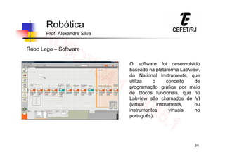 34
Robótica
Prof. Alexandre Silva
Robo Lego – Software
O software foi desenvolvido
baseado na plataforma LabView,
da National Instruments, que
utiliza o conceito de
programação gráfica por meio
de blocos funcionais, que no
Labview são chamados de VI
(virtual instruments, ou
instrumentos virtuais no
português).
 
