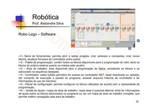 35
Robótica
Prof. Alexandre Silva
Robo Lego – Software
->1- Barra de ferramentas: permite abrir e salvar projetos, criar variáveis e constantes, criar novos
blocos, atualizar firmware do controlador entre outros;
->2 – Paleta de programação: contém todos os blocos disponíveis para a programação do robô, tanto os
blocos do próprio sistema quanto os criados pelo usuário;
->3 – Área de trabalho: área disponível para a programação da lógica, arrastando os blocos e os
adicionado na sequência desejada;
->4 - Controlador: estes botões permitem ter acesso ao controlador NXT, fazer downloads ou uploads,
dar comando de execução e parada do programa, acessar arquivos internos do controlador e ter
informações do uso de memória;
->5 - Painel de configuração: permite configurar os blocos utilizados de acordo com a necessidade de
programação;
->6 – Janela de Ajuda / mapa da área de trabalho: nesta área é possível alternar entre ter informações
de ajuda sobre os blocos adicionados no programa ou ver um mapa da área de trabalho completa, que
permite melhor navegação pela área de trabalho.
 