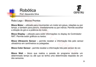 36
Robótica
Prof. Alexandre Silva
Robo Lego – Blocos Prontos
Bloco Motor – utilizado para movimentar um motor em graus, rotações ou por
tempo, e também para pará-lo, imediatamente ou por inércia. Permite escolher
a direção do giro e a potência do motor.
Bloco Display – utilizado para exibir informações no display do Controlador
NXT. Permite exibir gráficos ou textos.
Bloco Ultrasonic Sensor – permite receber a informação lida pelo sensor
ultrasônico em centímetros ou polegadas.
Bloco Color Sensor - permite receber a informação lida pelo sensor de cor.
Bloco Wait – bloco que realiza a parada do programa durante um
determinado tempo ou até que se tenha uma determinada resposta de um
dos sensores.
 