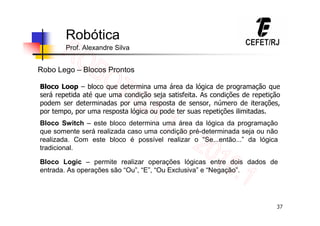 37
Robótica
Prof. Alexandre Silva
Robo Lego – Blocos Prontos
Bloco Loop – bloco que determina uma área da lógica de programação que
será repetida até que uma condição seja satisfeita. As condições de repetição
podem ser determinadas por uma resposta de sensor, número de iterações,
por tempo, por uma resposta lógica ou pode ter suas repetições ilimitadas.
Bloco Switch – este bloco determina uma área da lógica da programação
que somente será realizada caso uma condição pré-determinada seja ou não
realizada. Com este bloco é possível realizar o “Se...então...” da lógica
tradicional.
Bloco Logic – permite realizar operações lógicas entre dois dados de
entrada. As operações são “Ou”, “E”, “Ou Exclusiva” e “Negação”.
 