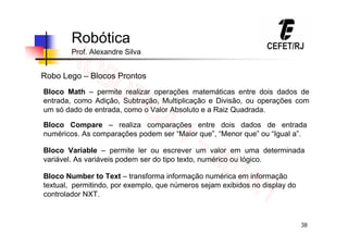 38
Robótica
Prof. Alexandre Silva
Robo Lego – Blocos Prontos
Bloco Math – permite realizar operações matemáticas entre dois dados de
entrada, como Adição, Subtração, Multiplicação e Divisão, ou operações com
um só dado de entrada, como o Valor Absoluto e a Raiz Quadrada.
Bloco Compare – realiza comparações entre dois dados de entrada
numéricos. As comparações podem ser “Maior que”, “Menor que” ou “Igual a”.
Bloco Variable – permite ler ou escrever um valor em uma determinada
variável. As variáveis podem ser do tipo texto, numérico ou lógico.
Bloco Number to Text – transforma informação numérica em informação
textual, permitindo, por exemplo, que números sejam exibidos no display do
controlador NXT.
 