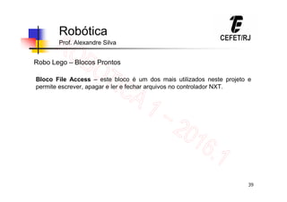 39
Robótica
Prof. Alexandre Silva
Robo Lego – Blocos Prontos
Bloco File Access – este bloco é um dos mais utilizados neste projeto e
permite escrever, apagar e ler e fechar arquivos no controlador NXT.
 