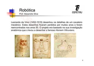 4
Robótica
Prof. Alexandre Silva
Leonardo da Vinci (1452-1519) desenhou os detalhes de um cavaleiro
mecânico. Estes desenhos ficaram perdidos por muitos anos e foram
reencontrados nos anos 50. O projeto era baseado na sua investigação
anatómica que o levou a desenhar o famoso Homem Vitruviano.
 