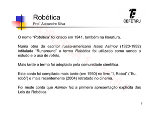 5
Robótica
Prof. Alexandre Silva
O nome “Robótica” foi criado em 1941, também na literatura.
Numa obra do escritor russo-americano Isaac Asimov (1920-1992)
intitulada “Runaround” o termo Robótica foi utilizado como sendo o
estudo e o uso de robôs.
Mais tarde o termo foi adoptado pela comunidade científica.
Este conto foi compilado mais tarde (em 1950) no livro “I, Robot” (“Eu,
robô”) e mais recentemente (2004) retratado no cinema.
Foi neste conto que Asimov fez a primeira apresentação explícita das
Leis da Robótica.
 