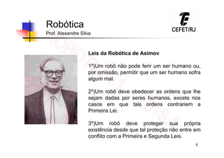 6
Robótica
Prof. Alexandre Silva
Leis da Robótica de Asimov
1º)Um robô não pode ferir um ser humano ou,
por omissão, permitir que um ser humano sofra
algum mal.
2º)Um robô deve obedecer as ordens que lhe
sejam dadas por seres humanos, exceto nos
casos em que tais ordens contrariem a
Primeira Lei.
3º)Um robô deve proteger sua própria
existência desde que tal proteção não entre em
conflito com a Primeira e Segunda Leis.
 