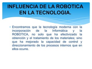 INFLUENCIA DE LA ROBOTICA EN LA TECNOLOGIA.Encontramos que la tecnología moderna con la incorporación de la Informática y la ROBOTICA, no solo que ha efectivizado la obtención y el tratamiento de los materiales; sino que ha mejorado la capacidad de control y direccionamiento de los procesos internos que en ellos ocurre.