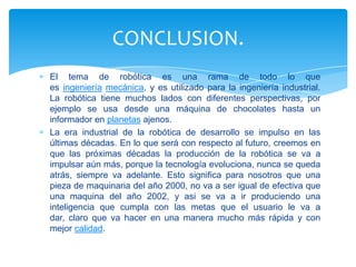 La unión de la informática con la robótica permite pensar en una sociedad en la que la producción de riqueza no estará necesariamente vinculada al trabajo y al esfuerzo humano. La cibernética puede conseguir que las fábricas funcionen sin ningún operario, con la exclusiva asistencia de unos técnicos de mantenimiento. Servicios como la banca, podrían ser automatizados y desempeñados en un alto porcentaje por ordenadores y equipos periféricos. ENCONTRAMOS PROMESAS Y AMENAZAS.